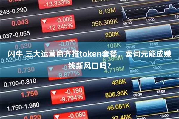 闪牛 三大运营商齐推token套餐，卖词元能成赚钱新风口吗？