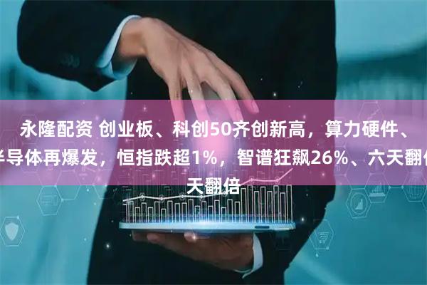 永隆配资 创业板、科创50齐创新高，算力硬件、半导体再爆发，恒指跌超1%，智谱狂飙26%、六天翻倍