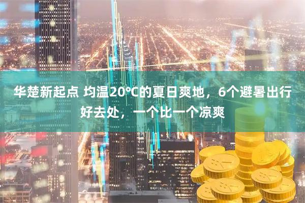 华楚新起点 均温20℃的夏日爽地，6个避暑出行好去处，一个比一个凉爽