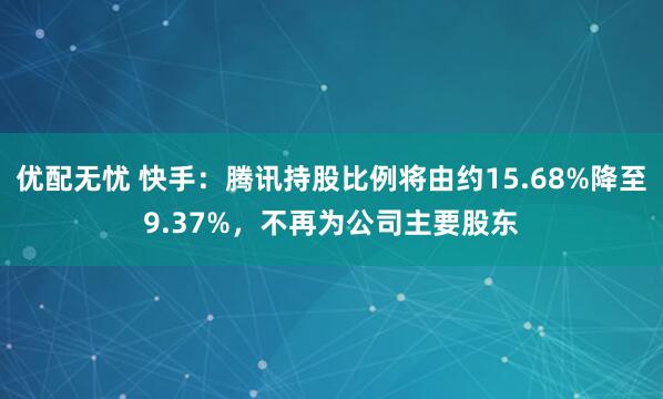 优配无忧 快手：腾讯持股比例将由约15.68%降至9.37%，不再为公司主要股东