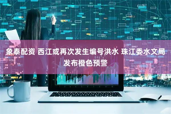 象泰配资 西江或再次发生编号洪水 珠江委水文局发布橙色预警