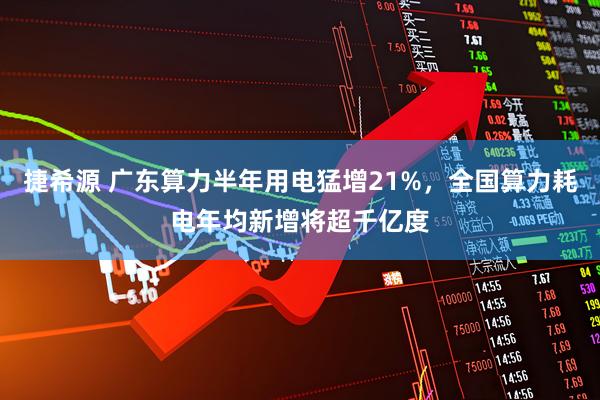 捷希源 广东算力半年用电猛增21%，全国算力耗电年均新增将超千亿度
