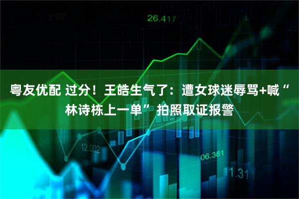 粤友优配 过分！王皓生气了：遭女球迷辱骂+喊“林诗栋上一单” 拍照取证报警
