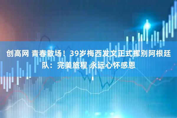 创高网 青春散场！39岁梅西发文正式挥别阿根廷队：完美旅程 永远心怀感恩
