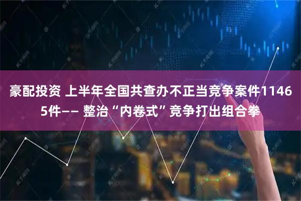 豪配投资 上半年全国共查办不正当竞争案件11465件—— 整治“内卷式”竞争打出组合拳