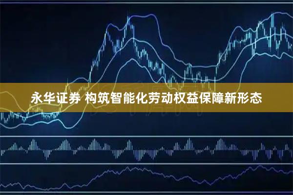 永华证券 构筑智能化劳动权益保障新形态